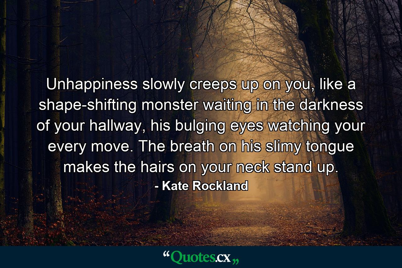 Unhappiness slowly creeps up on you, like a shape-shifting monster waiting in the darkness of your hallway, his bulging eyes watching your every move. The breath on his slimy tongue makes the hairs on your neck stand up. - Quote by Kate Rockland