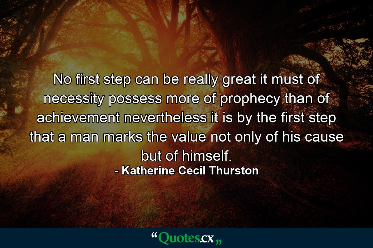 No first step can be really great  it must of necessity possess more of prophecy than of achievement  nevertheless it is by the first step that a man marks the value  not only of his cause  but of himself. - Quote by Katherine Cecil Thurston