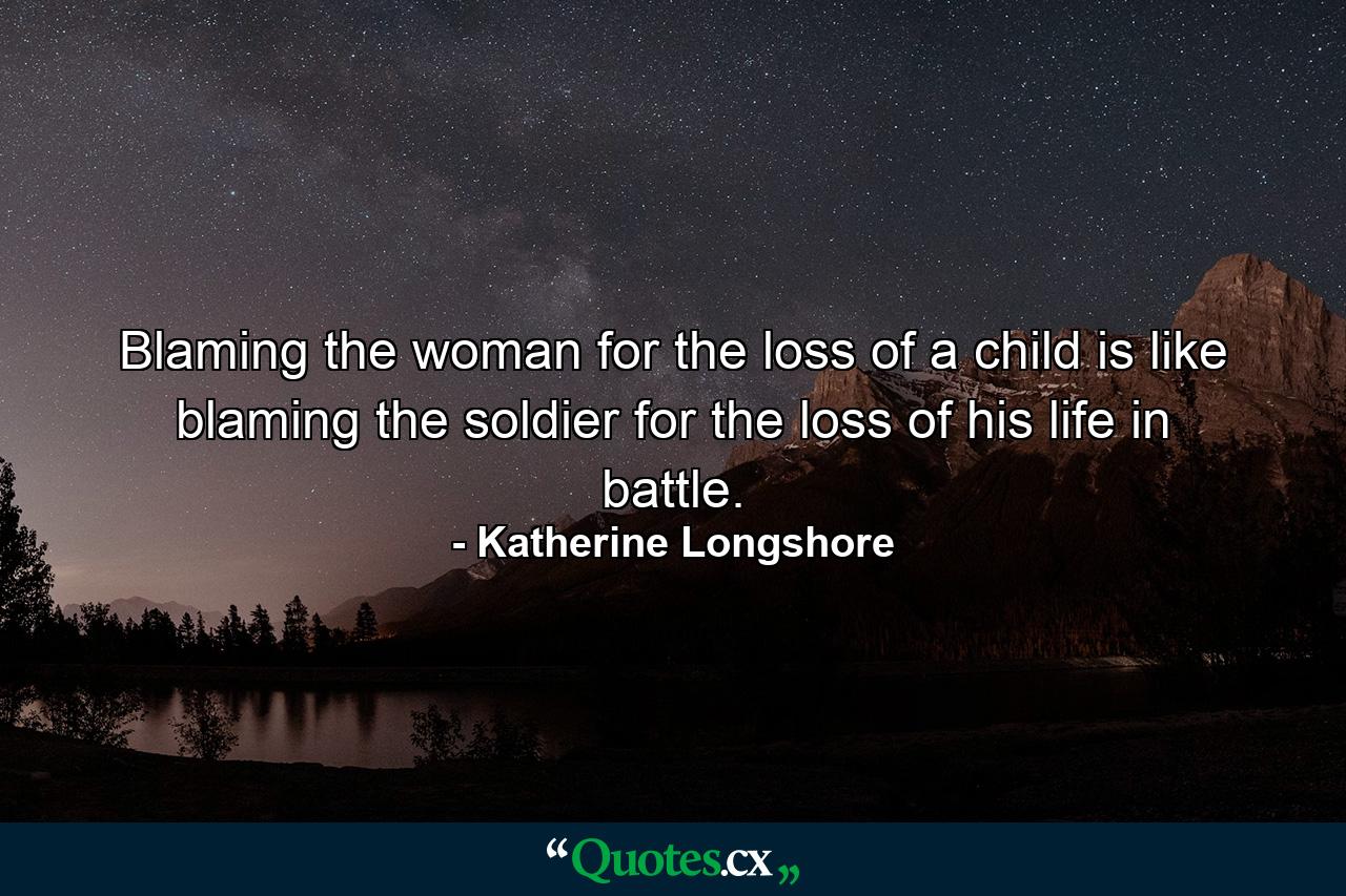 Blaming the woman for the loss of a child is like blaming the soldier for the loss of his life in battle. - Quote by Katherine Longshore