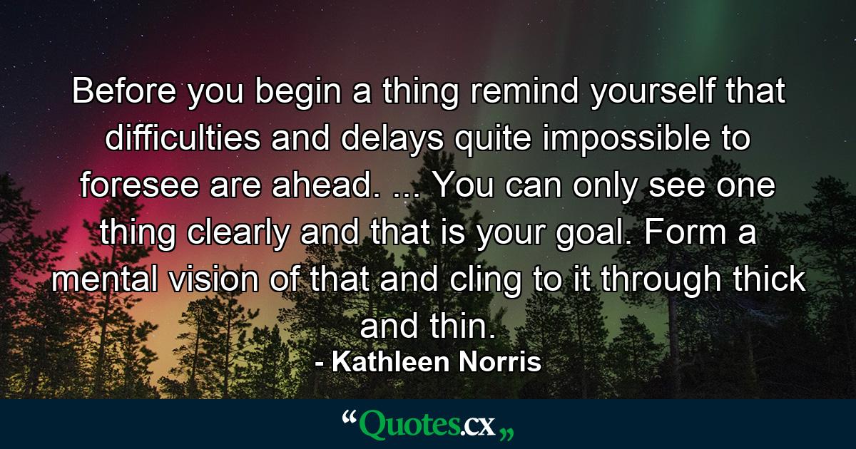 Before you begin a thing remind yourself that difficulties and delays quite impossible to foresee are ahead. ... You can only see one thing clearly  and that is your goal. Form a mental vision of that and cling to it through thick and thin. - Quote by Kathleen Norris