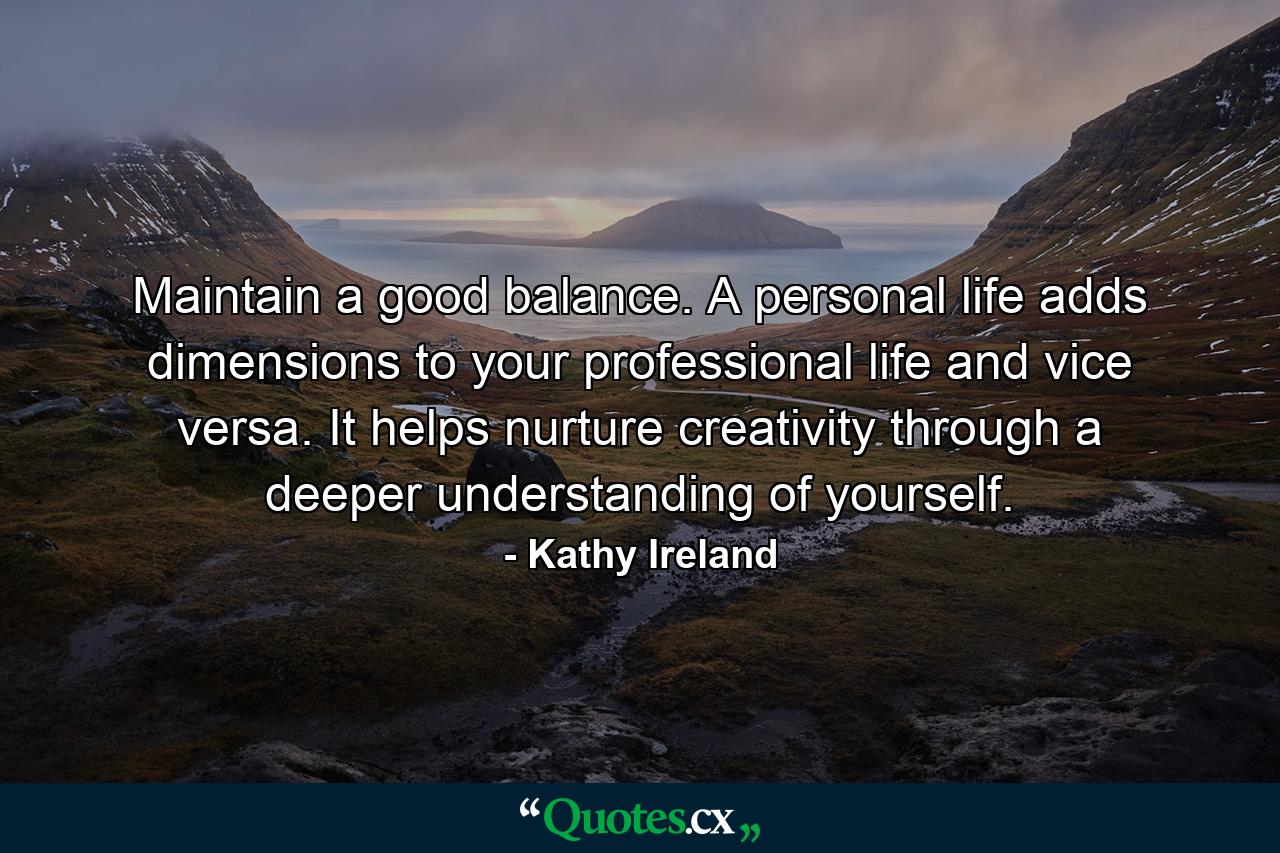 Maintain a good balance. A personal life adds dimensions to your professional life and vice versa. It helps nurture creativity through a deeper understanding of yourself. - Quote by Kathy Ireland