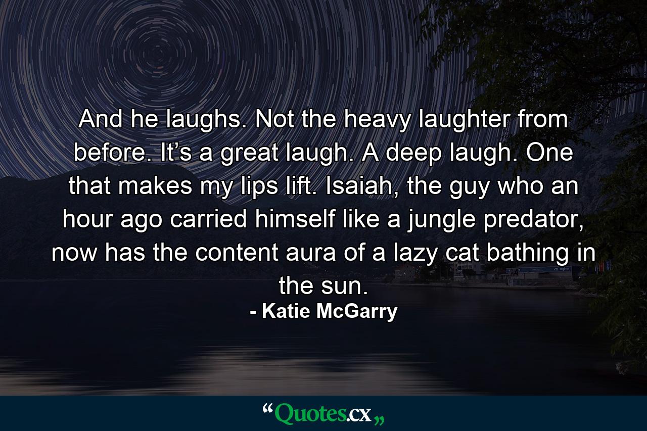 And he laughs. Not the heavy laughter from before. It’s a great laugh. A deep laugh. One that makes my lips lift. Isaiah, the guy who an hour ago carried himself like a jungle predator, now has the content aura of a lazy cat bathing in the sun. - Quote by Katie McGarry