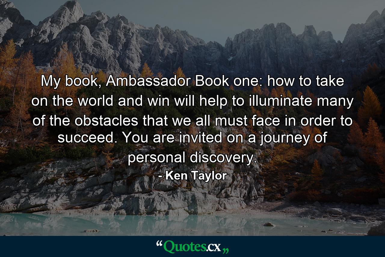 My book, Ambassador Book one: how to take on the world and win will help to illuminate many of the obstacles that we all must face in order to succeed. You are invited on a journey of personal discovery. - Quote by Ken Taylor