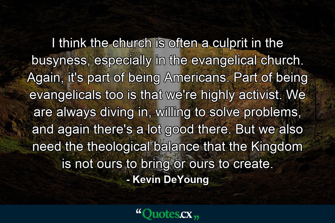 I think the church is often a culprit in the busyness, especially in the evangelical church. Again, it's part of being Americans. Part of being evangelicals too is that we're highly activist. We are always diving in, willing to solve problems, and again there's a lot good there. But we also need the theological balance that the Kingdom is not ours to bring or ours to create. - Quote by Kevin DeYoung