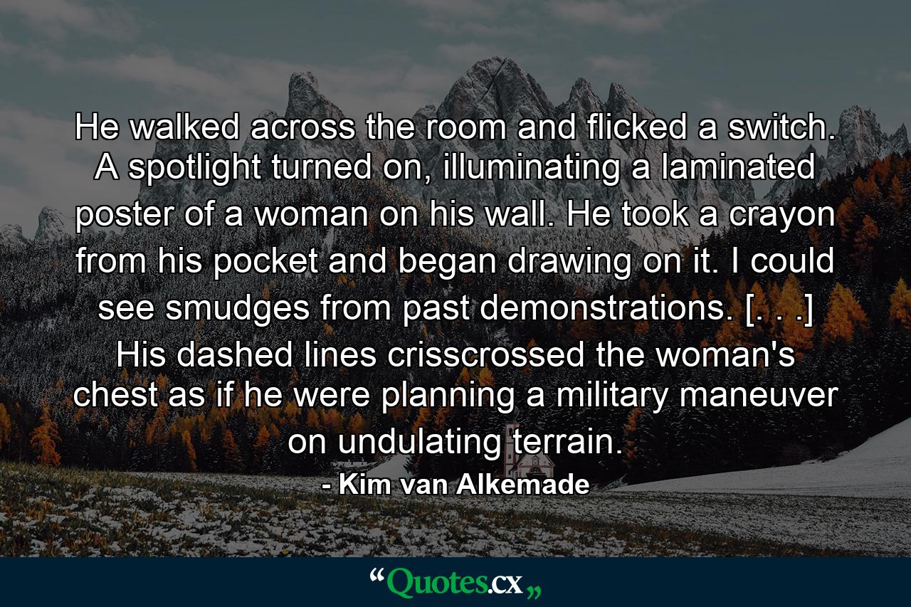 He walked across the room and flicked a switch. A spotlight turned on, illuminating a laminated poster of a woman on his wall. He took a crayon from his pocket and began drawing on it. I could see smudges from past demonstrations. [. . .] His dashed lines crisscrossed the woman's chest as if he were planning a military maneuver on undulating terrain. - Quote by Kim van Alkemade