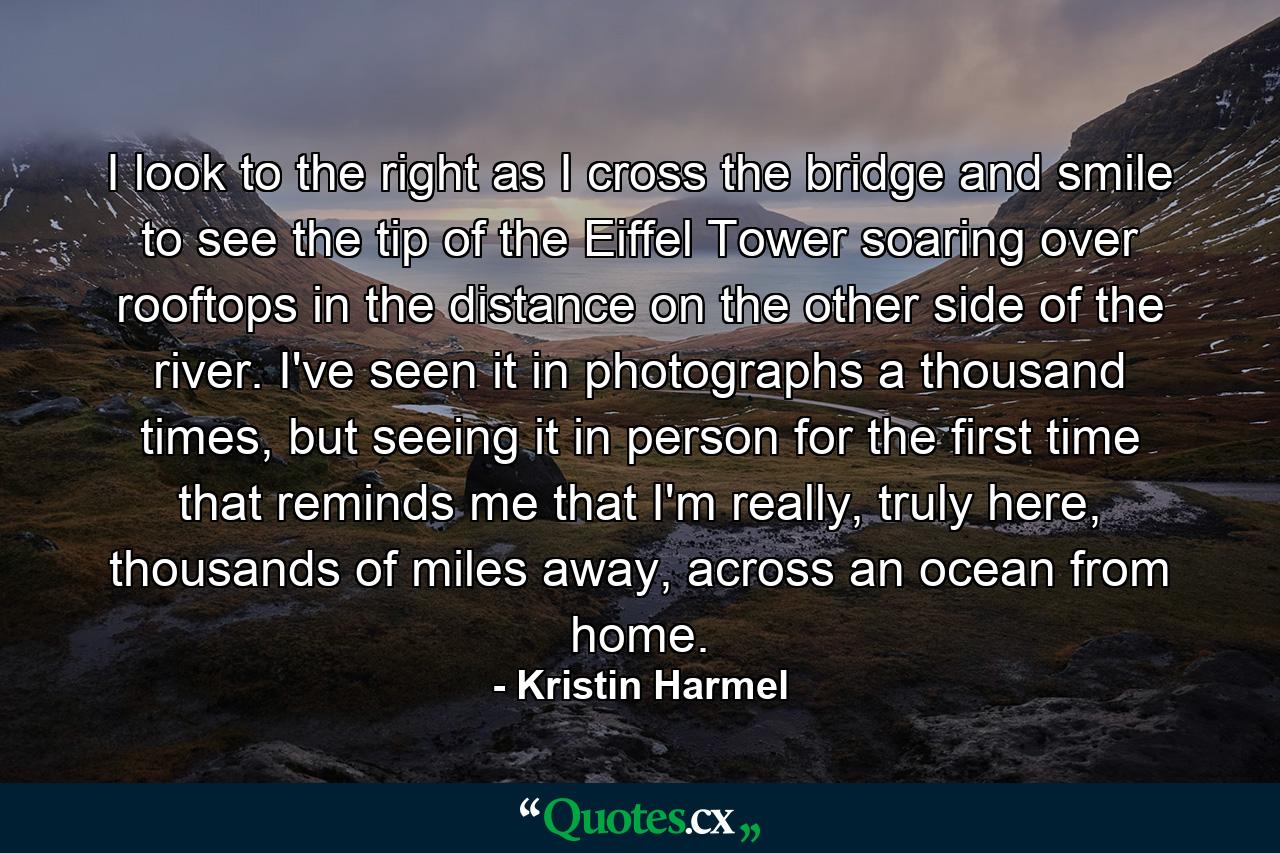 I look to the right as I cross the bridge and smile to see the tip of the Eiffel Tower soaring over rooftops in the distance on the other side of the river. I've seen it in photographs a thousand times, but seeing it in person for the first time that reminds me that I'm really, truly here, thousands of miles away, across an ocean from home. - Quote by Kristin Harmel