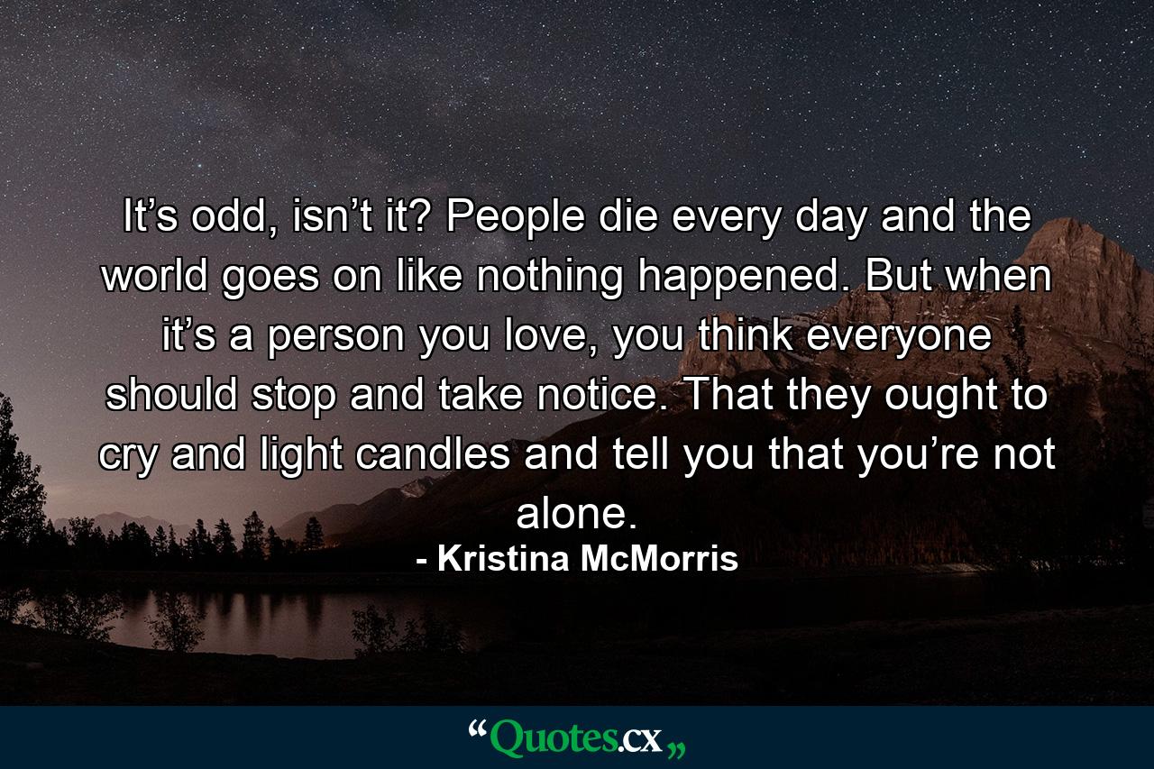 It’s odd, isn’t it? People die every day and the world goes on like nothing happened. But when it’s a person you love, you think everyone should stop and take notice. That they ought to cry and light candles and tell you that you’re not alone. - Quote by Kristina McMorris