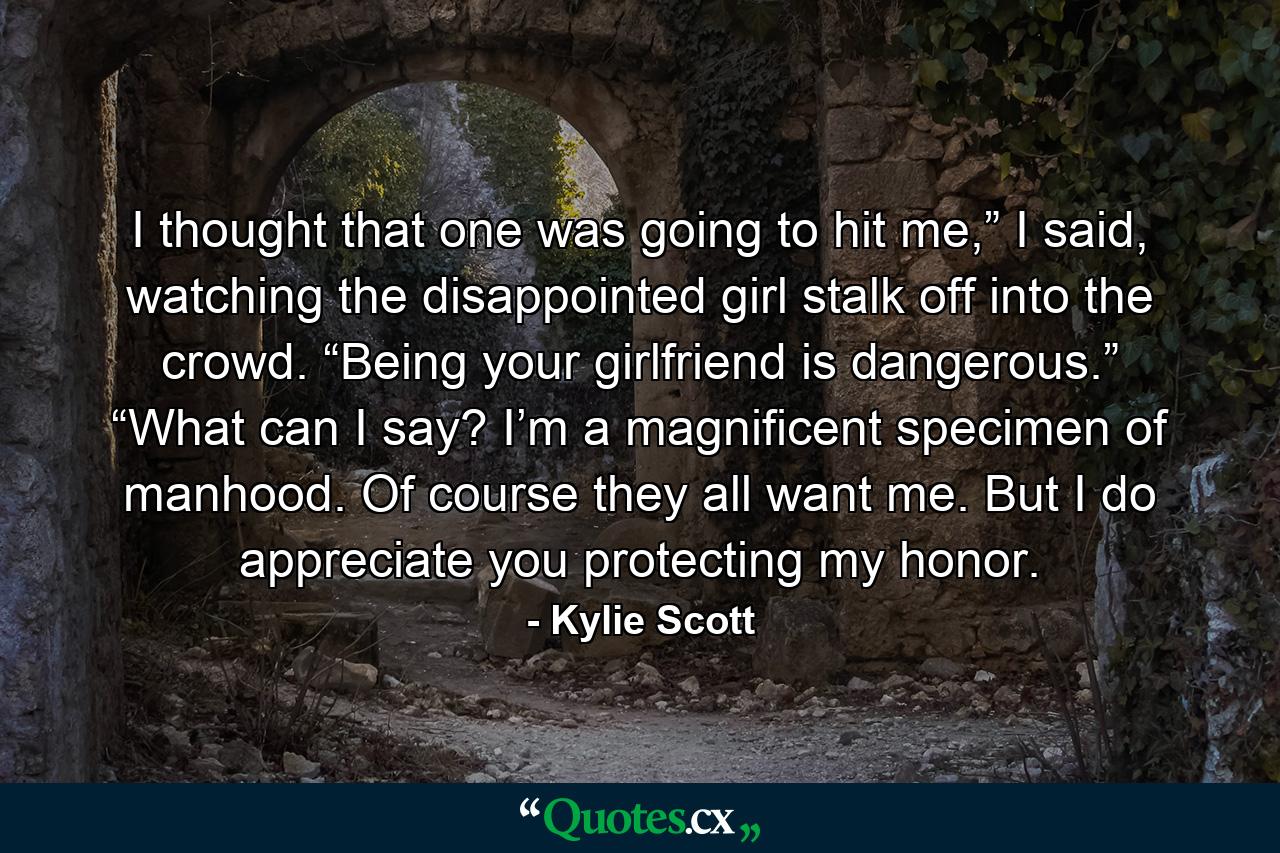 I thought that one was going to hit me,” I said, watching the disappointed girl stalk off into the crowd. “Being your girlfriend is dangerous.” “What can I say? I’m a magnificent specimen of manhood. Of course they all want me. But I do appreciate you protecting my honor. - Quote by Kylie Scott