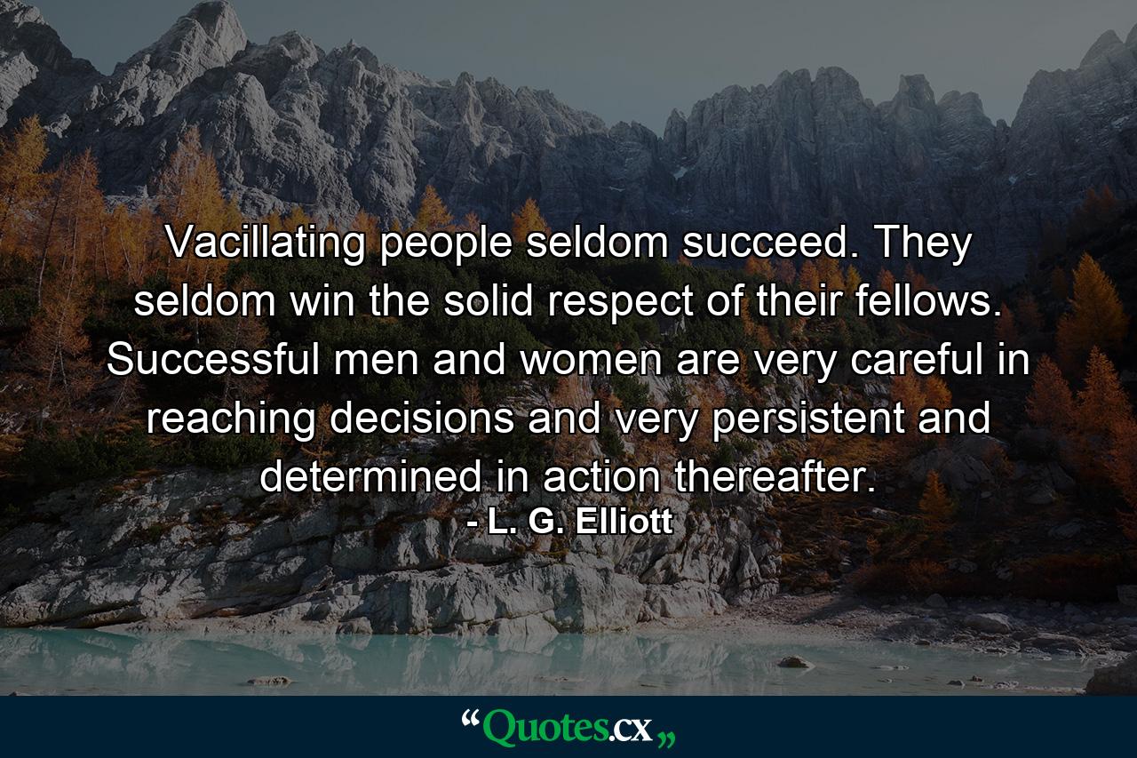 Vacillating people seldom succeed. They seldom win the solid respect of their fellows. Successful men and women are very careful in reaching decisions  and very persistent and determined in action thereafter. - Quote by L. G. Elliott