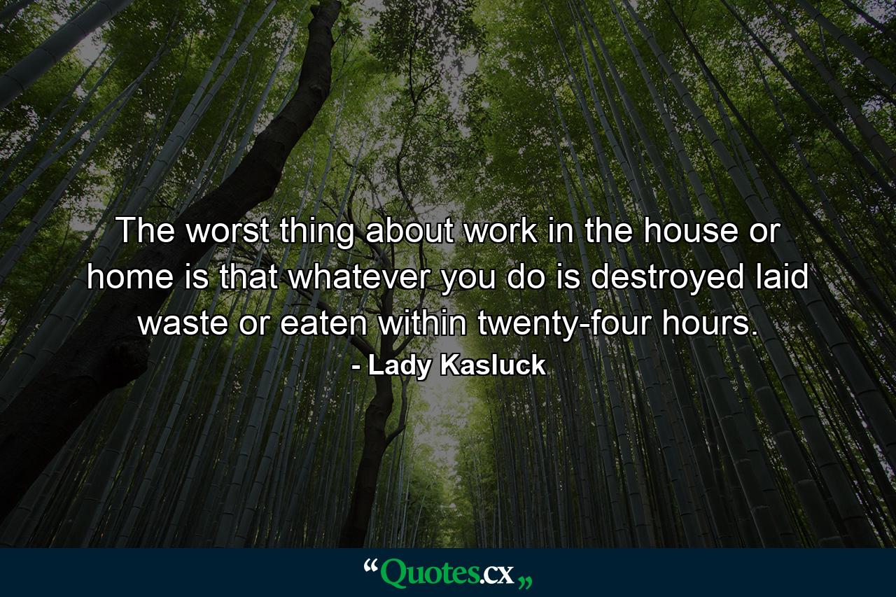 The worst thing about work in the house or home is that whatever you do is destroyed  laid waste or eaten within twenty-four hours. - Quote by Lady Kasluck