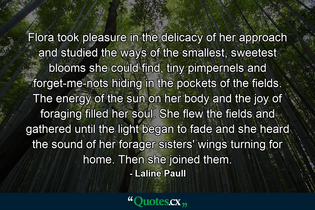 Flora took pleasure in the delicacy of her approach and studied the ways of the smallest, sweetest blooms she could find, tiny pimpernels and forget-me-nots hiding in the pockets of the fields. The energy of the sun on her body and the joy of foraging filled her soul. She flew the fields and gathered until the light began to fade and she heard the sound of her forager sisters' wings turning for home. Then she joined them. - Quote by Laline Paull