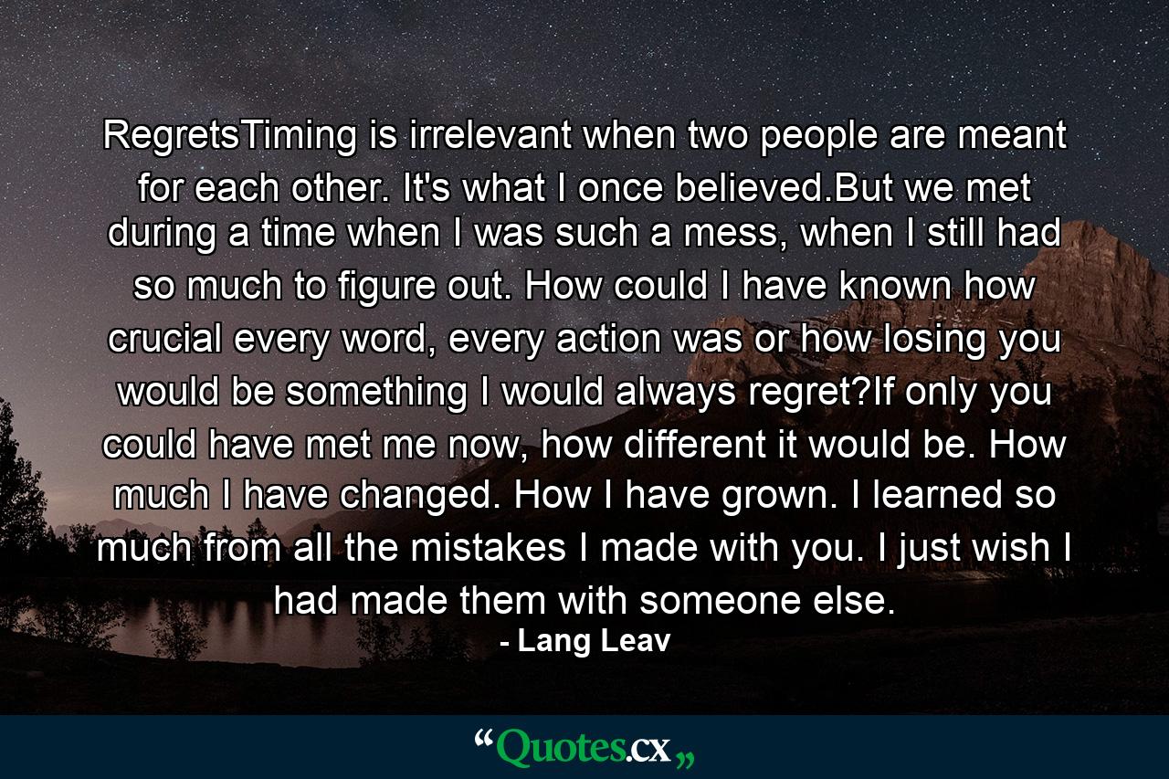 RegretsTiming is irrelevant when two people are meant for each other. It's what I once believed.But we met during a time when I was such a mess, when I still had so much to figure out. How could I have known how crucial every word, every action was or how losing you would be something I would always regret?If only you could have met me now, how different it would be. How much I have changed. How I have grown. I learned so much from all the mistakes I made with you. I just wish I had made them with someone else. - Quote by Lang Leav