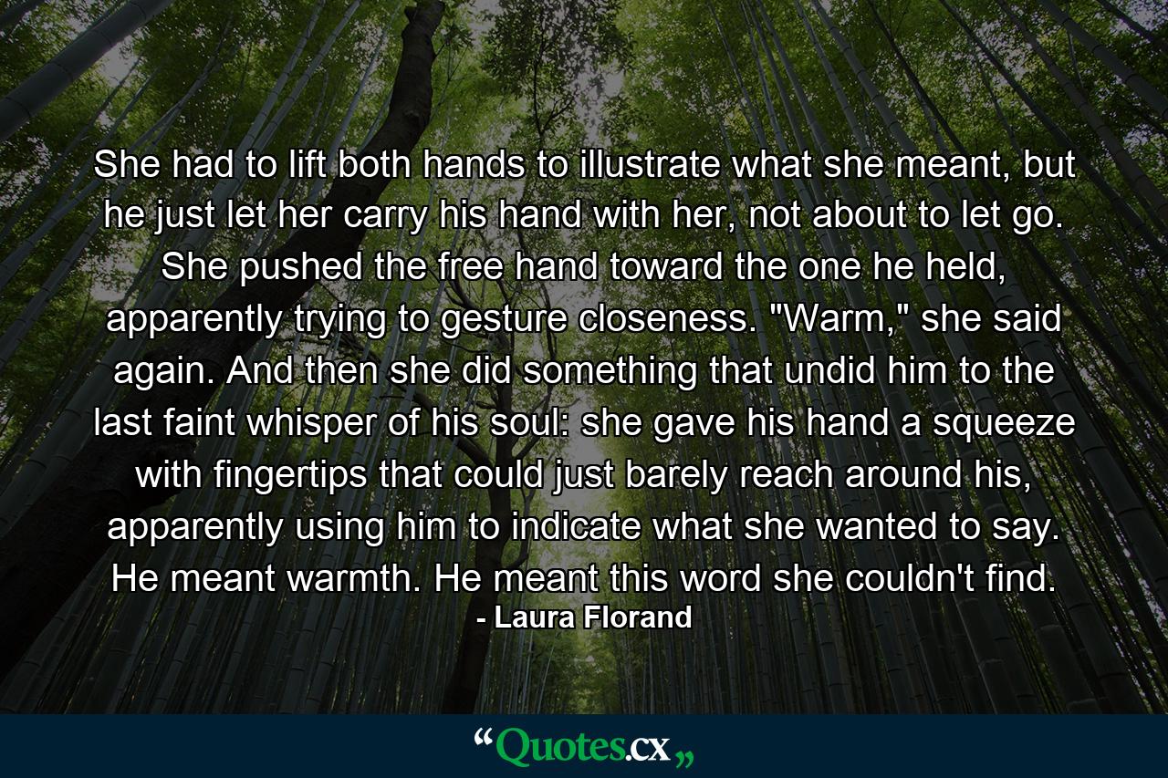 She had to lift both hands to illustrate what she meant, but he just let her carry his hand with her, not about to let go. She pushed the free hand toward the one he held, apparently trying to gesture closeness. 