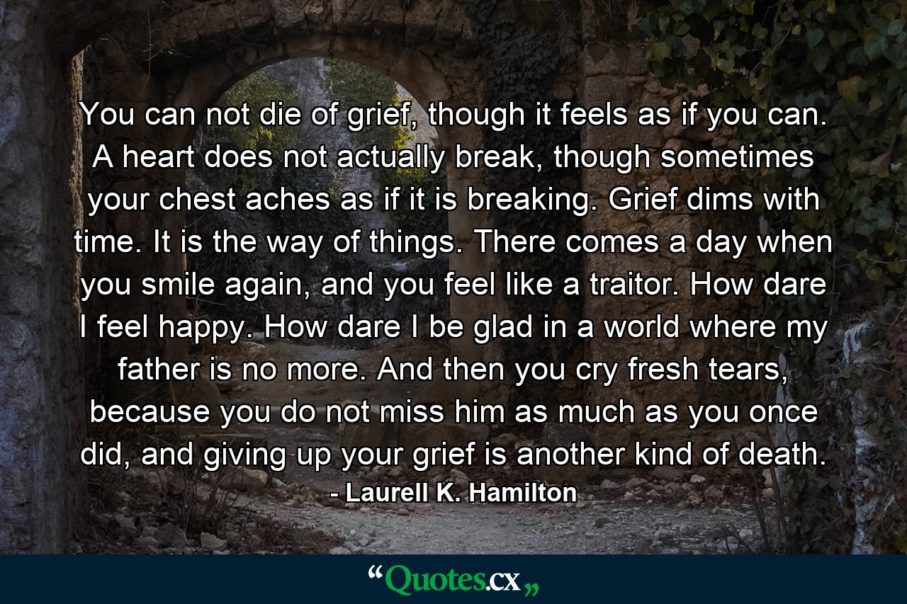 You can not die of grief, though it feels as if you can. A heart does not actually break, though sometimes your chest aches as if it is breaking. Grief dims with time. It is the way of things. There comes a day when you smile again, and you feel like a traitor. How dare I feel happy. How dare I be glad in a world where my father is no more. And then you cry fresh tears, because you do not miss him as much as you once did, and giving up your grief is another kind of death. - Quote by Laurell K. Hamilton