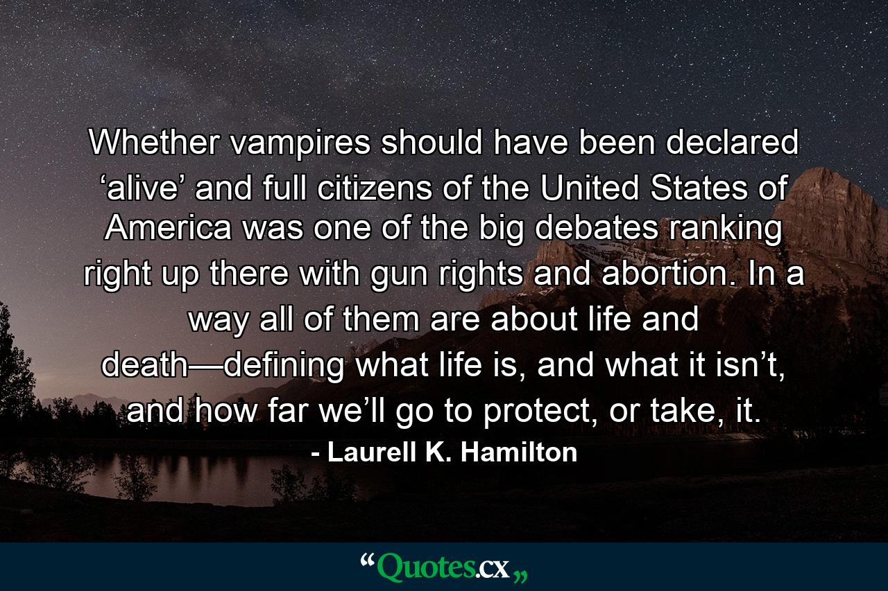 Whether vampires should have been declared ‘alive’ and full citizens of the United States of America was one of the big debates ranking right up there with gun rights and abortion. In a way all of them are about life and death—defining what life is, and what it isn’t, and how far we’ll go to protect, or take, it. - Quote by Laurell K. Hamilton