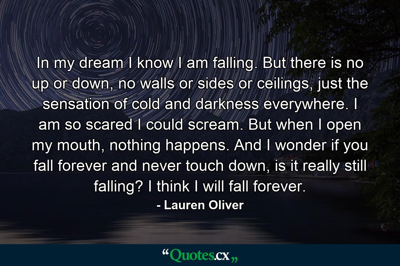 In my dream I know I am falling. But there is no up or down, no walls or sides or ceilings, just the sensation of cold and darkness everywhere. I am so scared I could scream. But when I open my mouth, nothing happens. And I wonder if you fall forever and never touch down, is it really still falling? I think I will fall forever. - Quote by Lauren Oliver