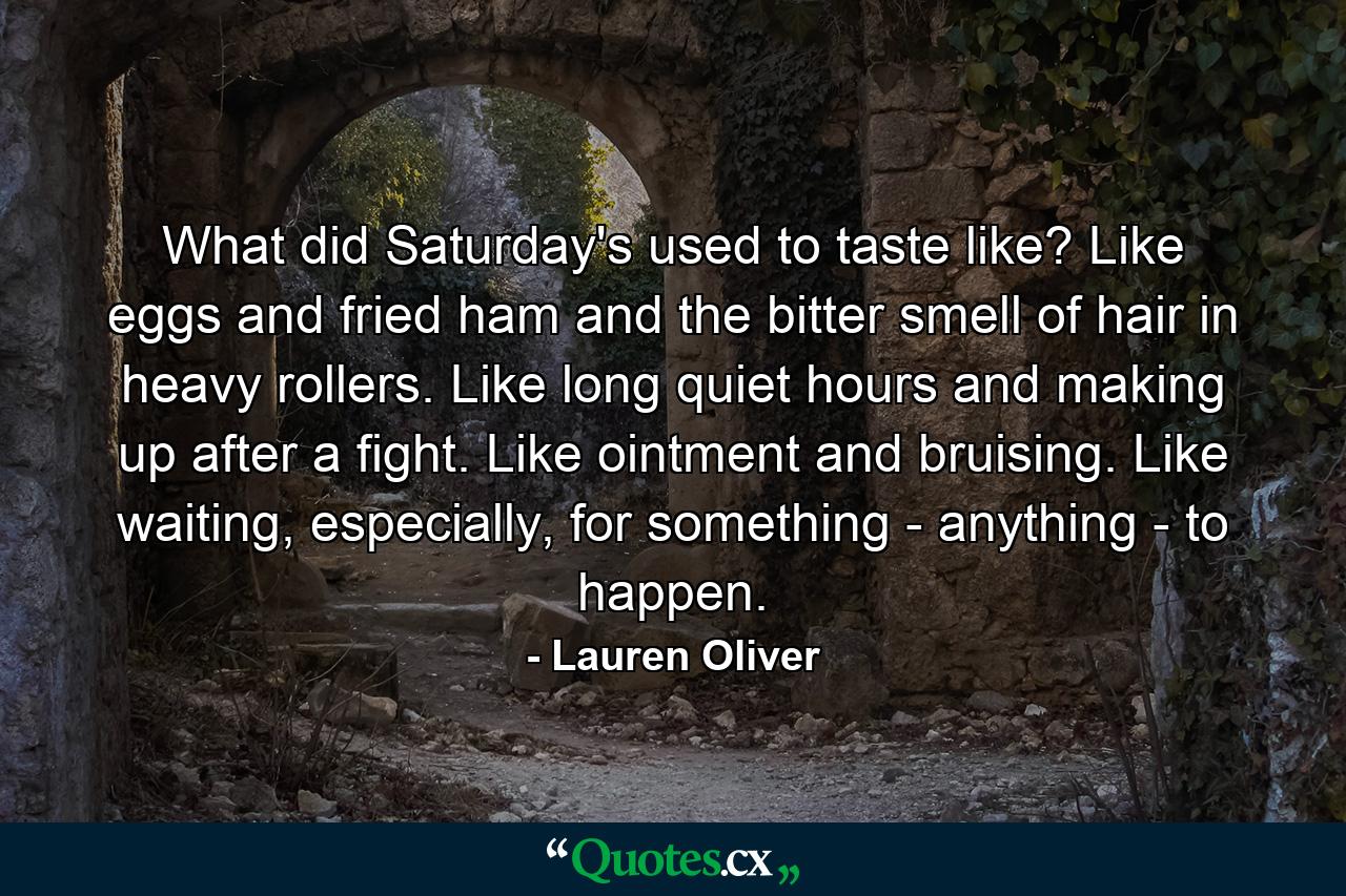 What did Saturday's used to taste like? Like eggs and fried ham and the bitter smell of hair in heavy rollers. Like long quiet hours and making up after a fight. Like ointment and bruising. Like waiting, especially, for something - anything - to happen. - Quote by Lauren Oliver