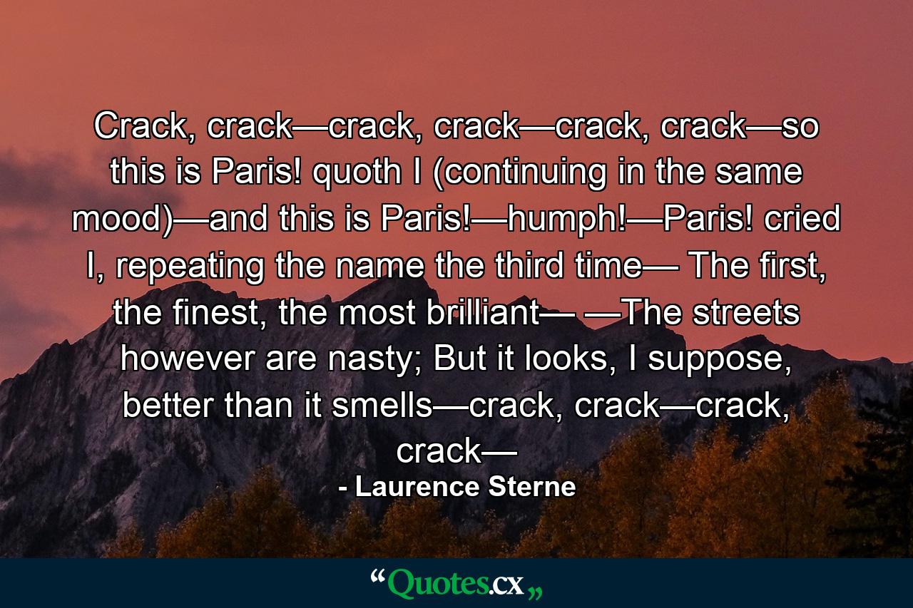 Crack, crack—crack, crack—crack, crack—so this is Paris! quoth I (continuing in the same mood)—and this is Paris!—humph!—Paris! cried I, repeating the name the third time— The first, the finest, the most brilliant— —The streets however are nasty; But it looks, I suppose, better than it smells—crack, crack—crack, crack— - Quote by Laurence Sterne