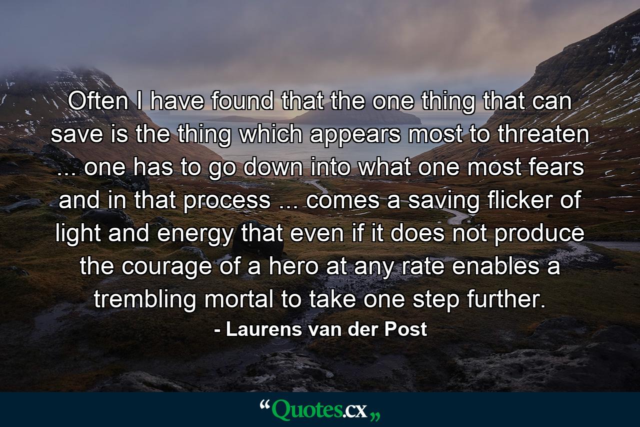 Often I have found that the one thing that can save is the thing which appears most to threaten ... one has to go down into what one most fears and in that process ... comes a saving flicker of light and energy that  even if it does not produce the courage of a hero  at any rate enables a trembling mortal to take one step further. - Quote by Laurens van der Post