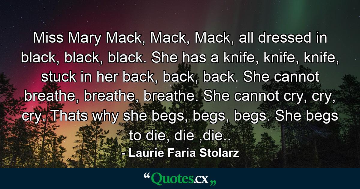 Miss Mary Mack, Mack, Mack, all dressed in black, black, black. She has a knife, knife, knife, stuck in her back, back, back. She cannot breathe, breathe, breathe. She cannot cry, cry, cry. Thats why she begs, begs, begs. She begs to die, die ,die.. - Quote by Laurie Faria Stolarz