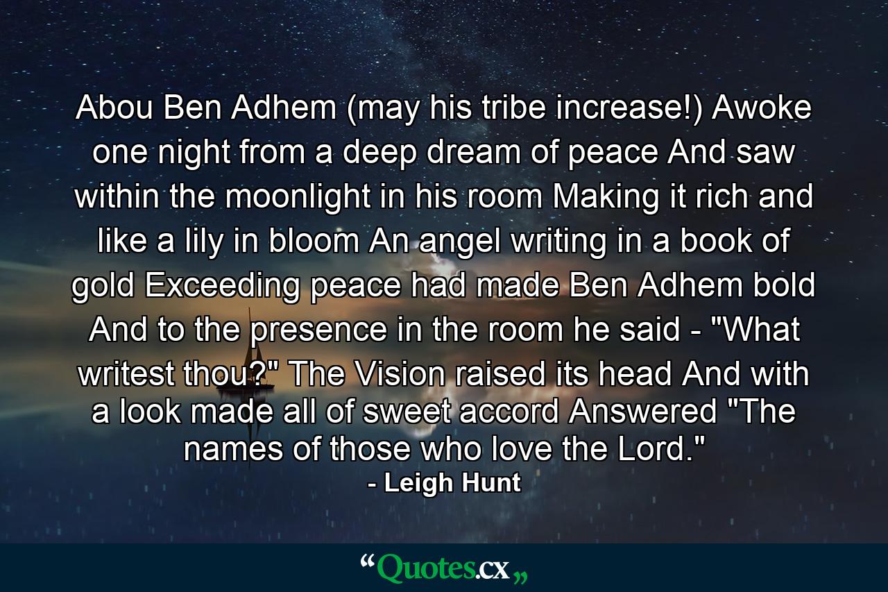 Abou Ben Adhem (may his tribe increase!) Awoke one night from a deep dream of peace  And saw  within the moonlight in his room  Making it rich  and like a lily in bloom  An angel  writing in a book of gold  Exceeding peace had made Ben Adhem bold  And to the presence in the room he said -  