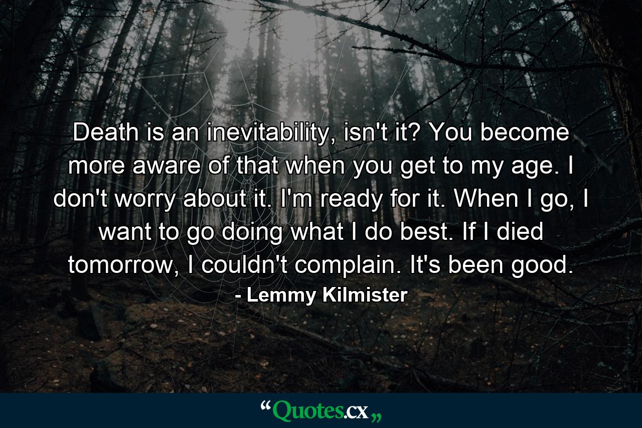 Death is an inevitability, isn't it? You become more aware of that when you get to my age. I don't worry about it. I'm ready for it. When I go, I want to go doing what I do best. If I died tomorrow, I couldn't complain. It's been good. - Quote by Lemmy Kilmister