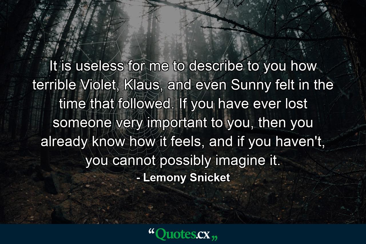 It is useless for me to describe to you how terrible Violet, Klaus, and even Sunny felt in the time that followed. If you have ever lost someone very important to you, then you already know how it feels, and if you haven't, you cannot possibly imagine it. - Quote by Lemony Snicket