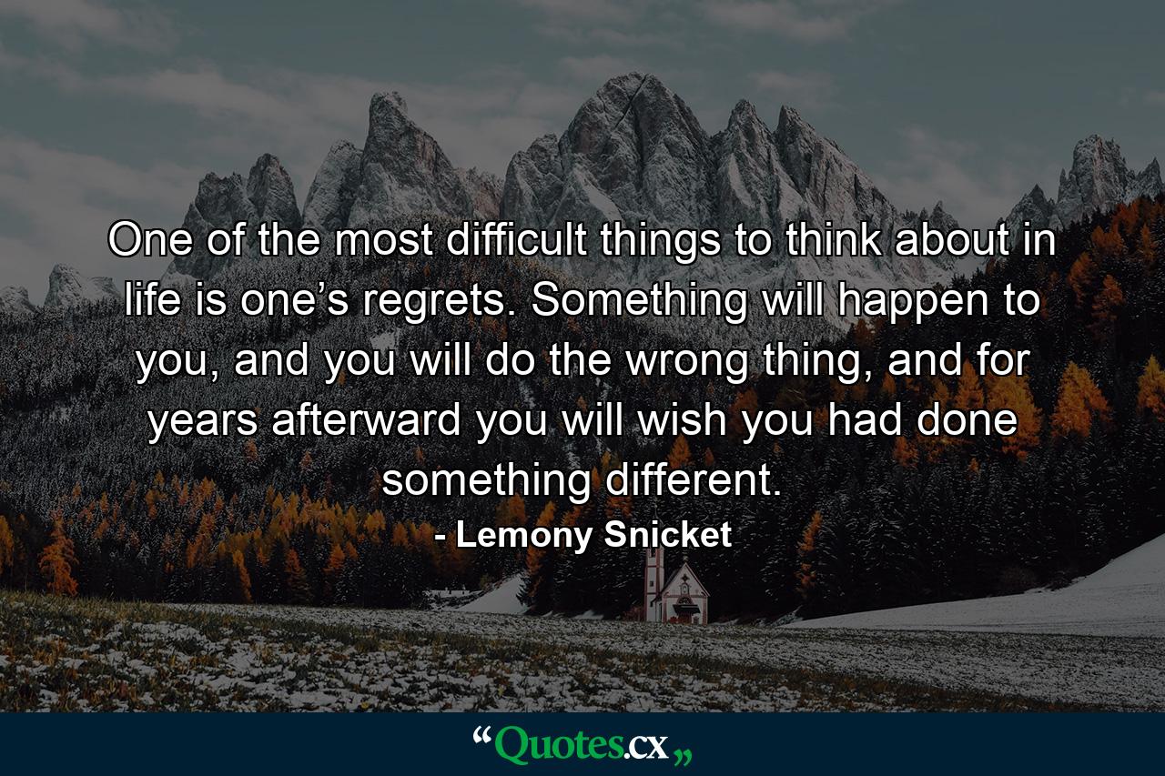 One of the most difficult things to think about in life is one’s regrets. Something will happen to you, and you will do the wrong thing, and for years afterward you will wish you had done something different. - Quote by Lemony Snicket