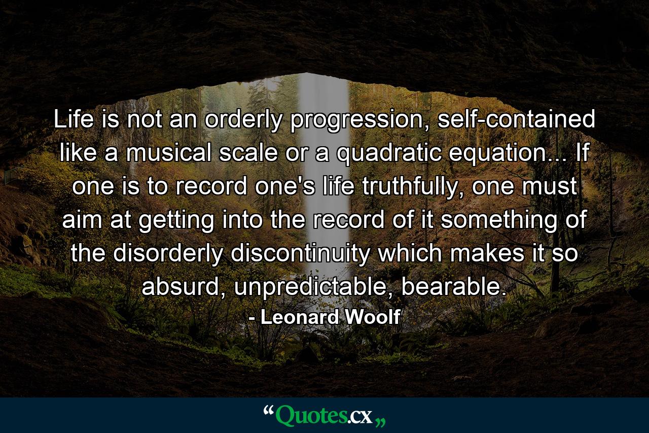 Life is not an orderly progression, self-contained like a musical scale or a quadratic equation... If one is to record one's life truthfully, one must aim at getting into the record of it something of the disorderly discontinuity which makes it so absurd, unpredictable, bearable. - Quote by Leonard Woolf