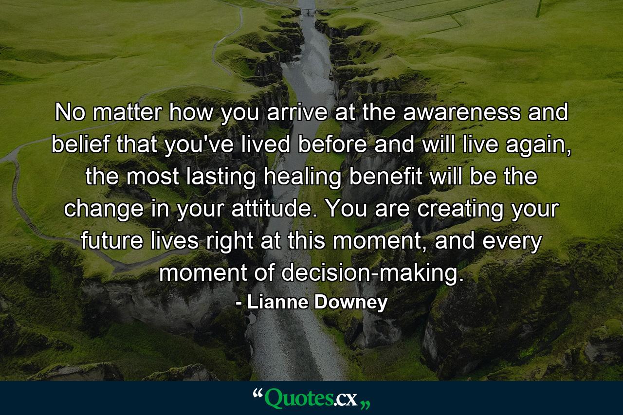 No matter how you arrive at the awareness and belief that you've lived before and will live again, the most lasting healing benefit will be the change in your attitude. You are creating your future lives right at this moment, and every moment of decision-making. - Quote by Lianne Downey