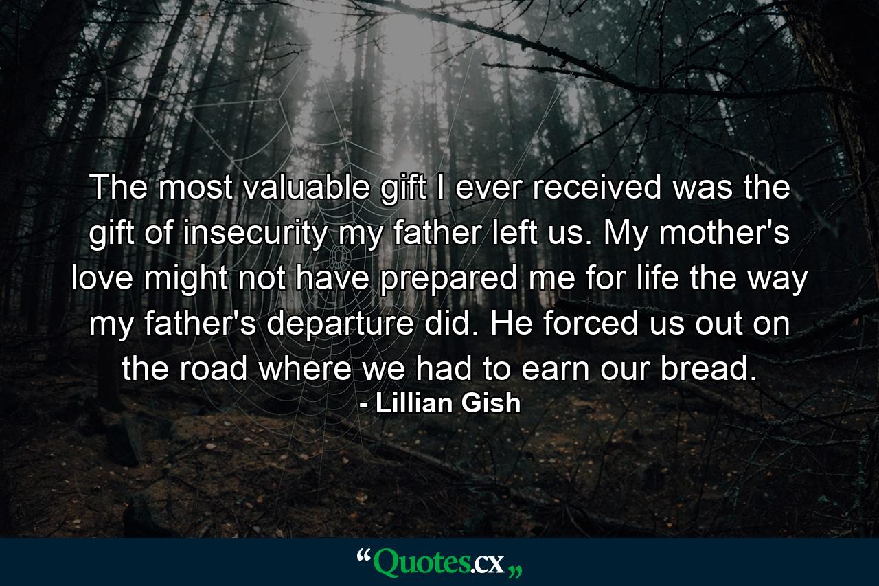 The most valuable gift I ever received was the gift of insecurity my father left us. My mother's love might not have prepared me for life the way my father's departure did. He forced us out on the road  where we had to earn our bread. - Quote by Lillian Gish