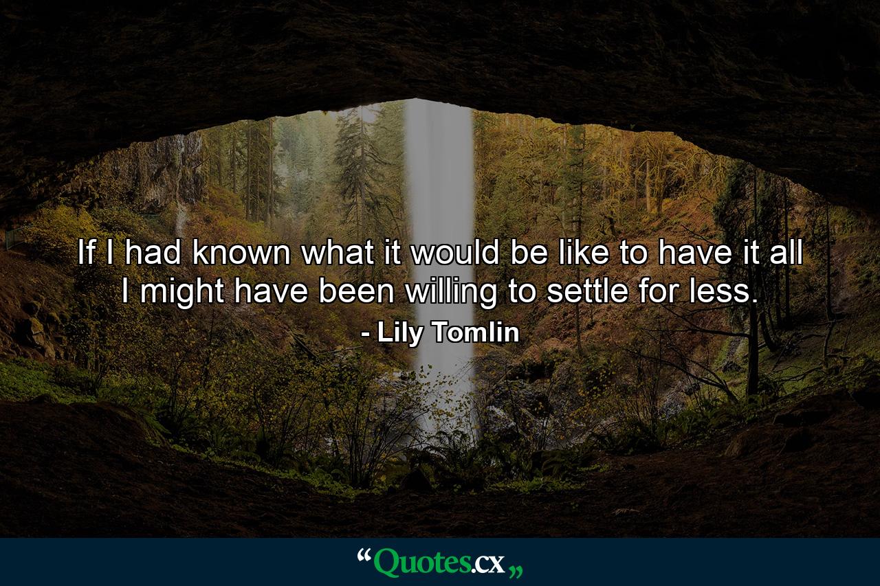 If I had known what it would be like to have it all  I might have been willing to settle for less. - Quote by Lily Tomlin