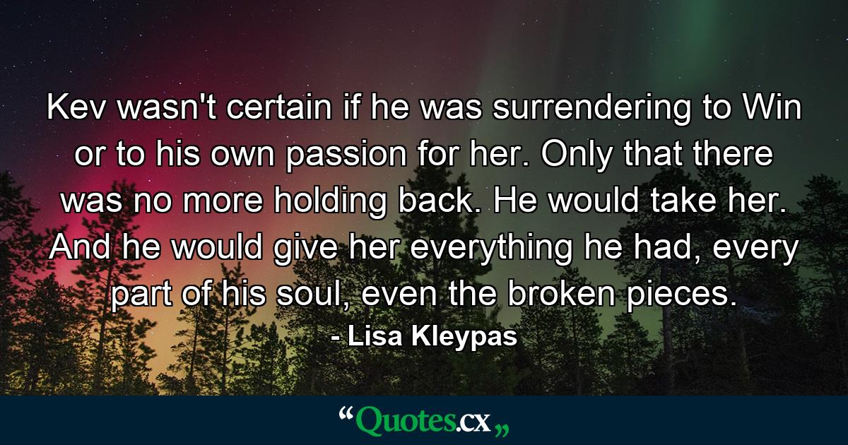 Kev wasn't certain if he was surrendering to Win or to his own passion for her. Only that there was no more holding back. He would take her. And he would give her everything he had, every part of his soul, even the broken pieces. - Quote by Lisa Kleypas