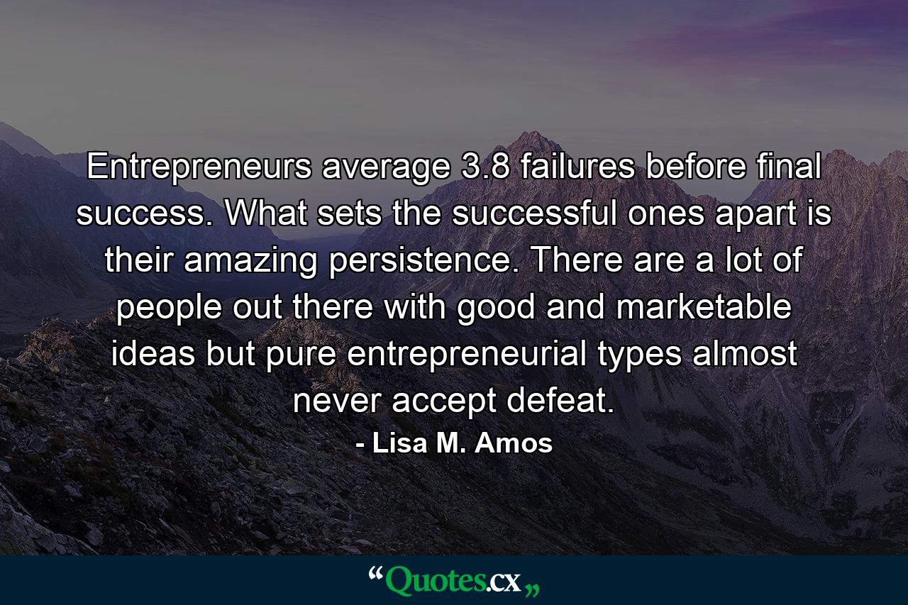 Entrepreneurs average 3.8 failures before final success. What sets the successful ones apart is their amazing persistence. There are a lot of people out there with good and marketable ideas  but pure entrepreneurial types almost never accept defeat. - Quote by Lisa M. Amos