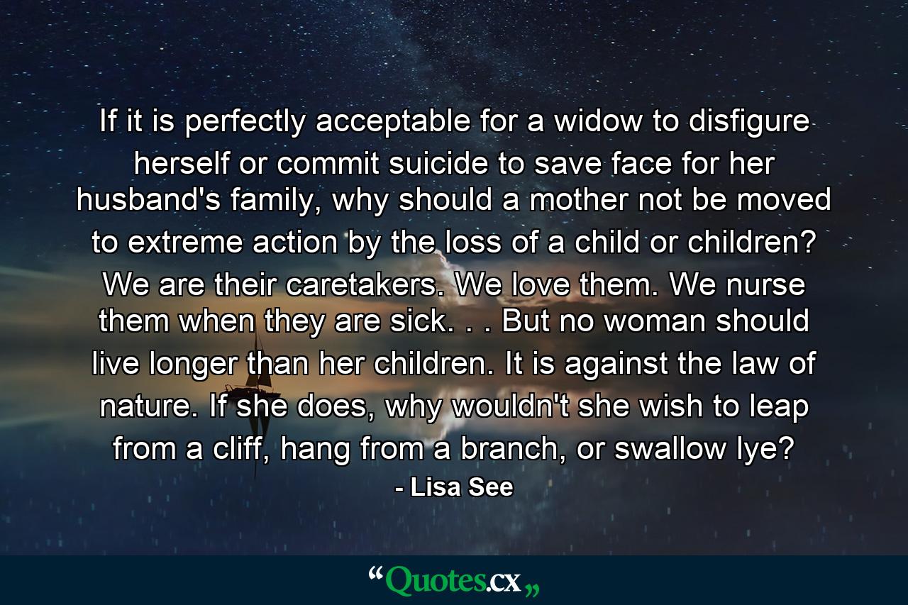 If it is perfectly acceptable for a widow to disfigure herself or commit suicide to save face for her husband's family, why should a mother not be moved to extreme action by the loss of a child or children? We are their caretakers. We love them. We nurse them when they are sick. . . But no woman should live longer than her children. It is against the law of nature. If she does, why wouldn't she wish to leap from a cliff, hang from a branch, or swallow lye? - Quote by Lisa See