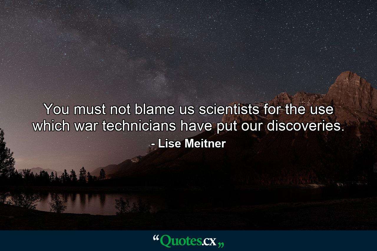 You must not blame us scientists for the use which war technicians have put our discoveries. - Quote by Lise Meitner