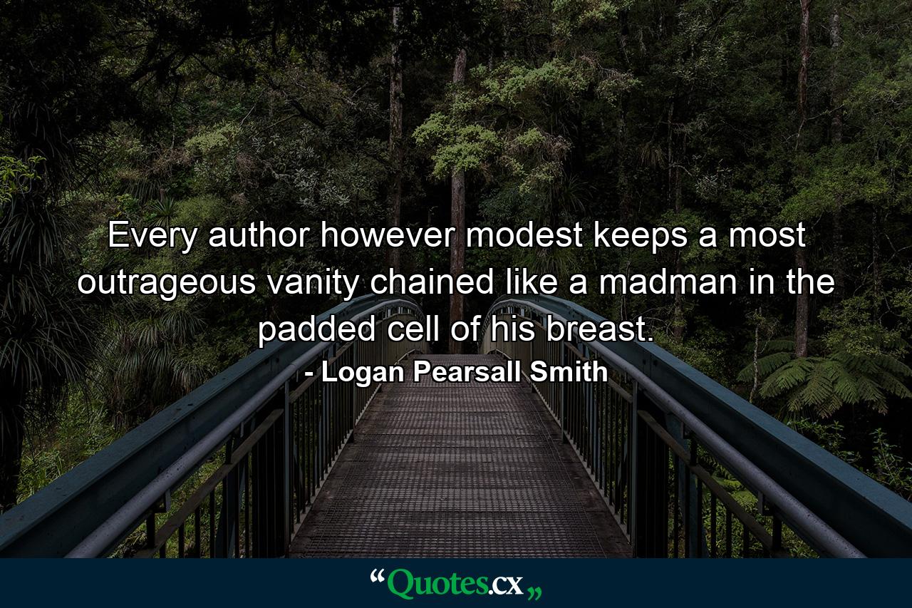 Every author  however modest  keeps a most outrageous vanity chained like a madman in the padded cell of his breast. - Quote by Logan Pearsall Smith