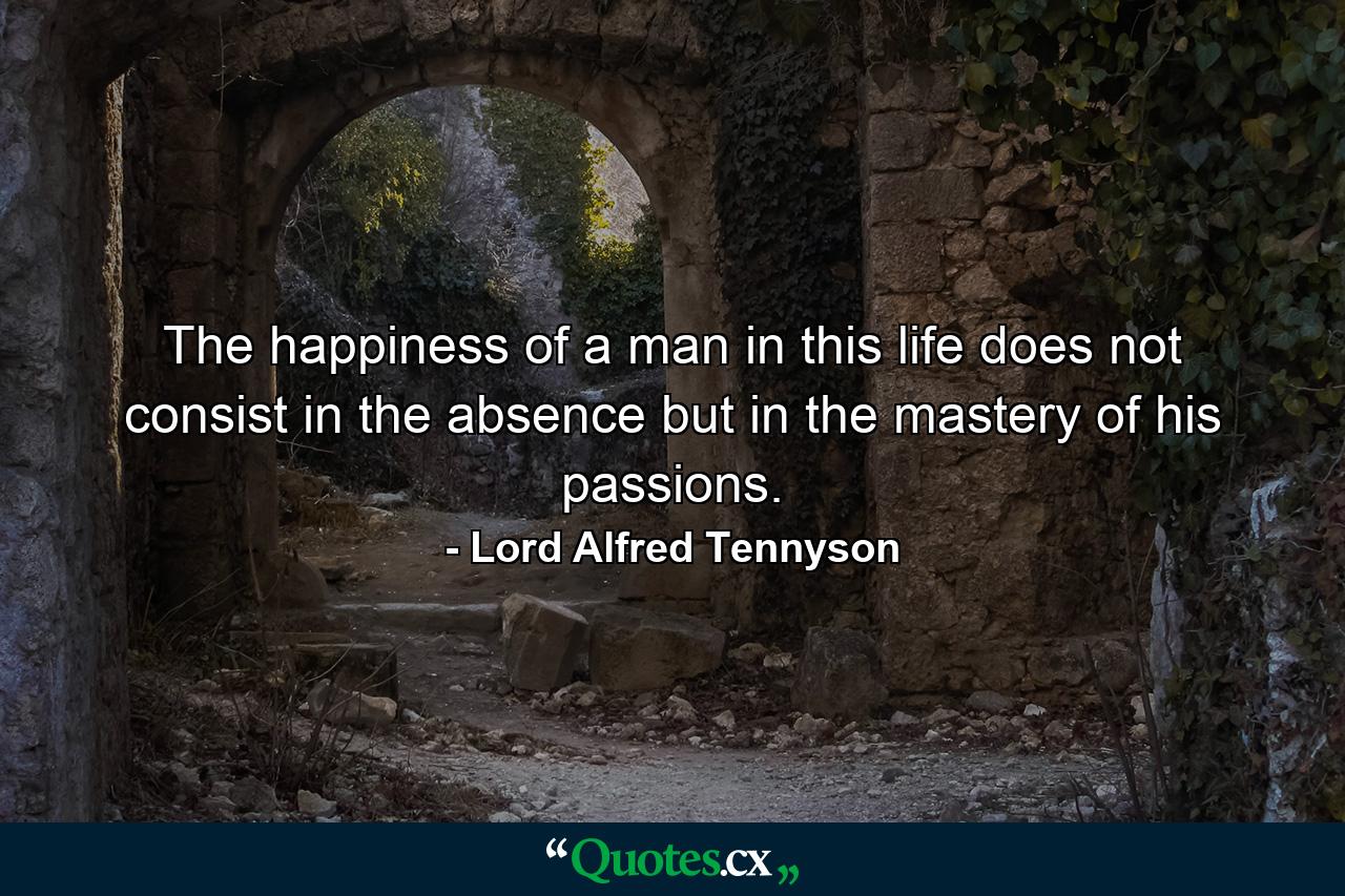 The happiness of a man in this life does not consist in the absence  but in the mastery  of his passions. - Quote by Lord Alfred Tennyson