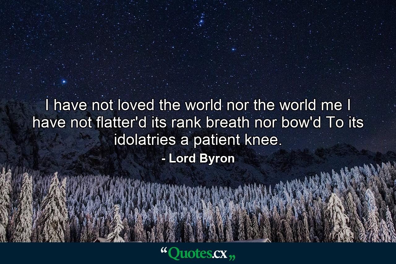 I have not loved the world  nor the world me  I have not flatter'd its rank breath  nor bow'd To its idolatries a patient knee. - Quote by Lord Byron