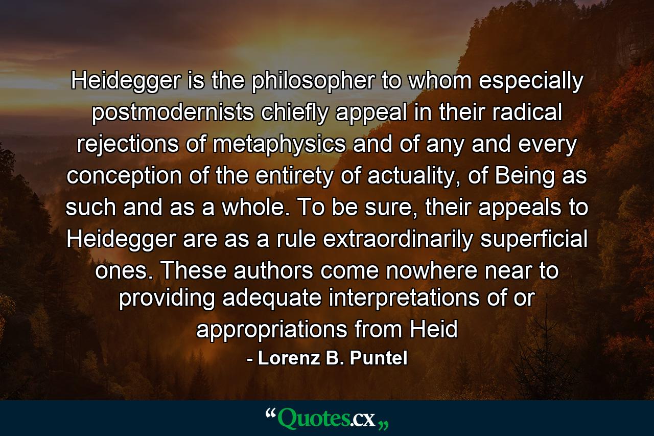 Heidegger is the philosopher to whom especially postmodernists chiefly appeal in their radical rejections of metaphysics and of any and every conception of the entirety of actuality, of Being as such and as a whole. To be sure, their appeals to Heidegger are as a rule extraordinarily superficial ones. These authors come nowhere near to providing adequate interpretations of or appropriations from Heid - Quote by Lorenz B. Puntel