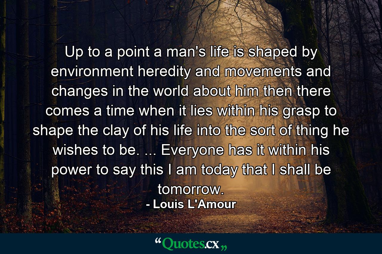 Up to a point a man's life is shaped by environment  heredity  and movements and changes in the world about him  then there comes a time when it lies within his grasp to shape the clay of his life into the sort of thing he wishes to be. ... Everyone has it within his power to say  this I am today  that I shall be tomorrow. - Quote by Louis L'Amour