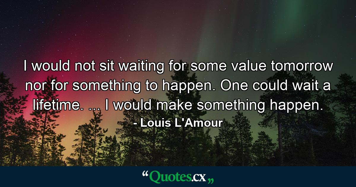 I would not sit waiting for some value tomorrow  nor for something to happen. One could wait a lifetime. ... I would make something happen. - Quote by Louis L'Amour