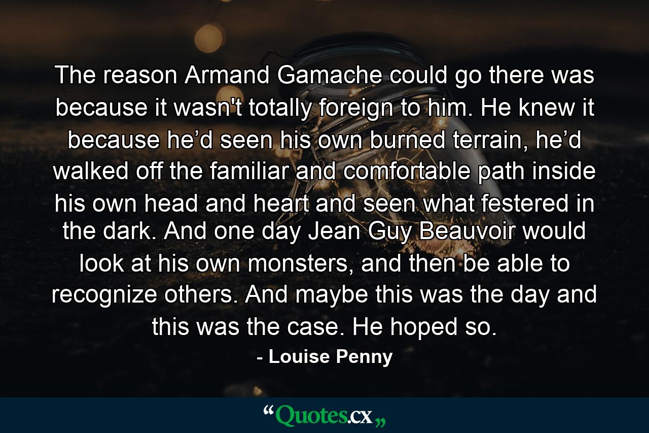 The reason Armand Gamache could go there was because it wasn't totally foreign to him. He knew it because he’d seen his own burned terrain, he’d walked off the familiar and comfortable path inside his own head and heart and seen what festered in the dark. And one day Jean Guy Beauvoir would look at his own monsters, and then be able to recognize others. And maybe this was the day and this was the case. He hoped so. - Quote by Louise Penny