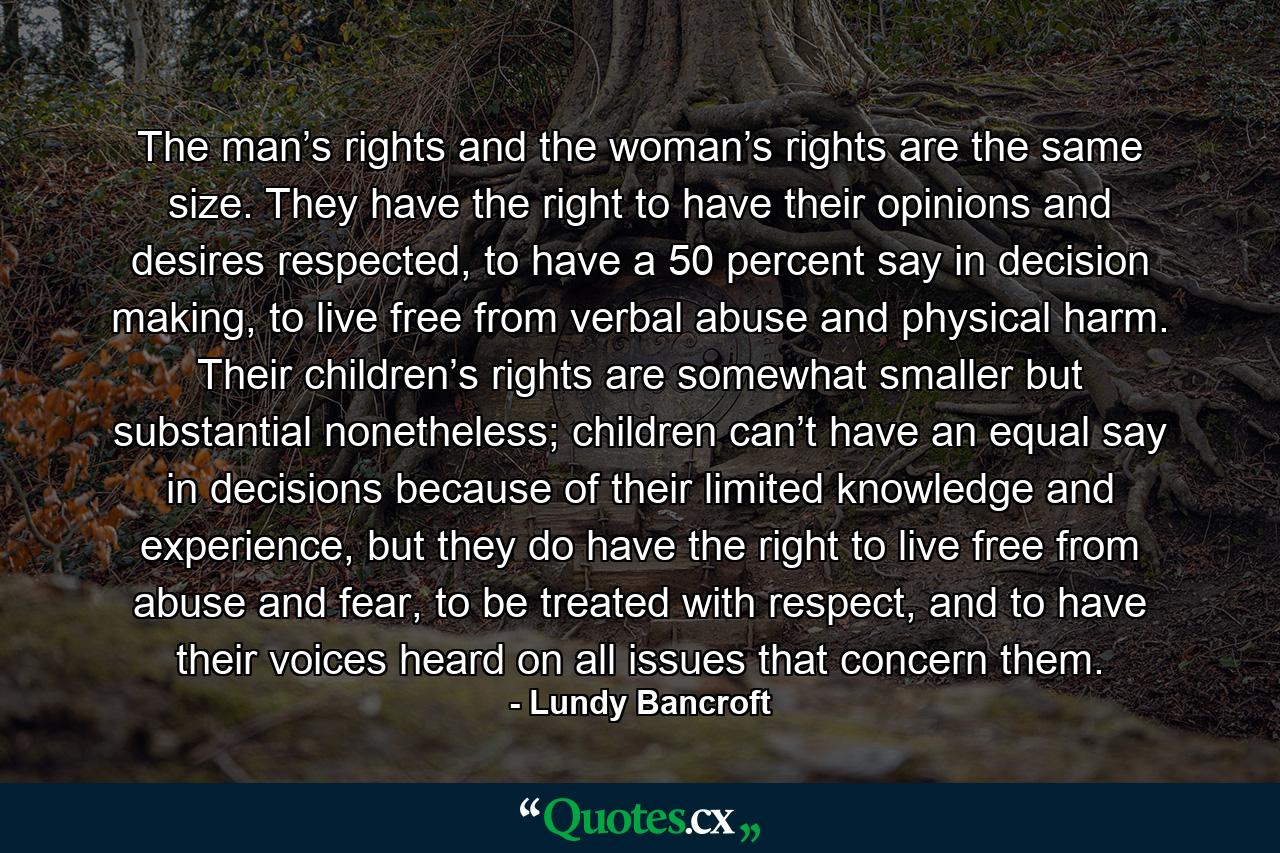 The man’s rights and the woman’s rights are the same size. They have the right to have their opinions and desires respected, to have a 50 percent say in decision making, to live free from verbal abuse and physical harm. Their children’s rights are somewhat smaller but substantial nonetheless; children can’t have an equal say in decisions because of their limited knowledge and experience, but they do have the right to live free from abuse and fear, to be treated with respect, and to have their voices heard on all issues that concern them. - Quote by Lundy Bancroft