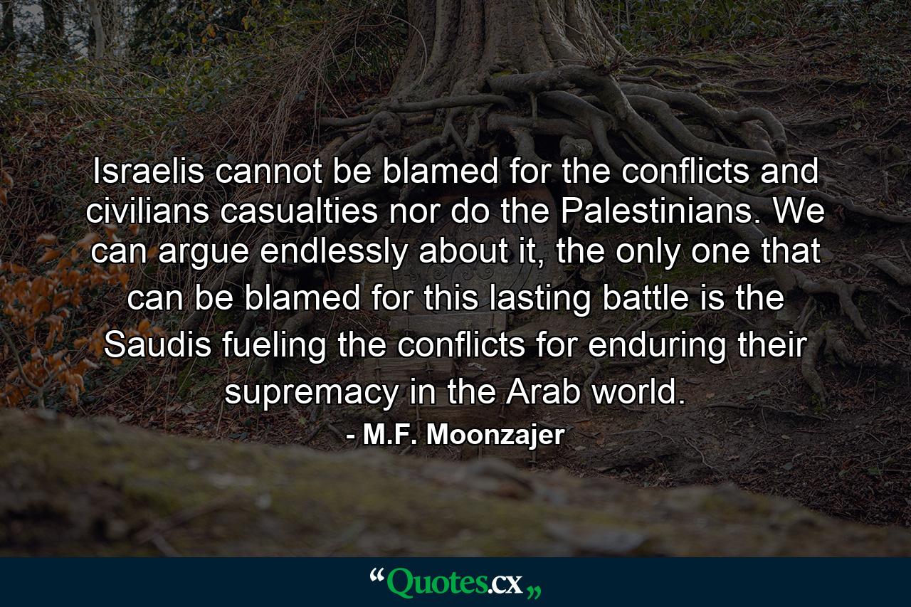 Israelis cannot be blamed for the conflicts and civilians casualties nor do the Palestinians. We can argue endlessly about it, the only one that can be blamed for this lasting battle is the Saudis fueling the conflicts for enduring their supremacy in the Arab world. - Quote by M.F. Moonzajer