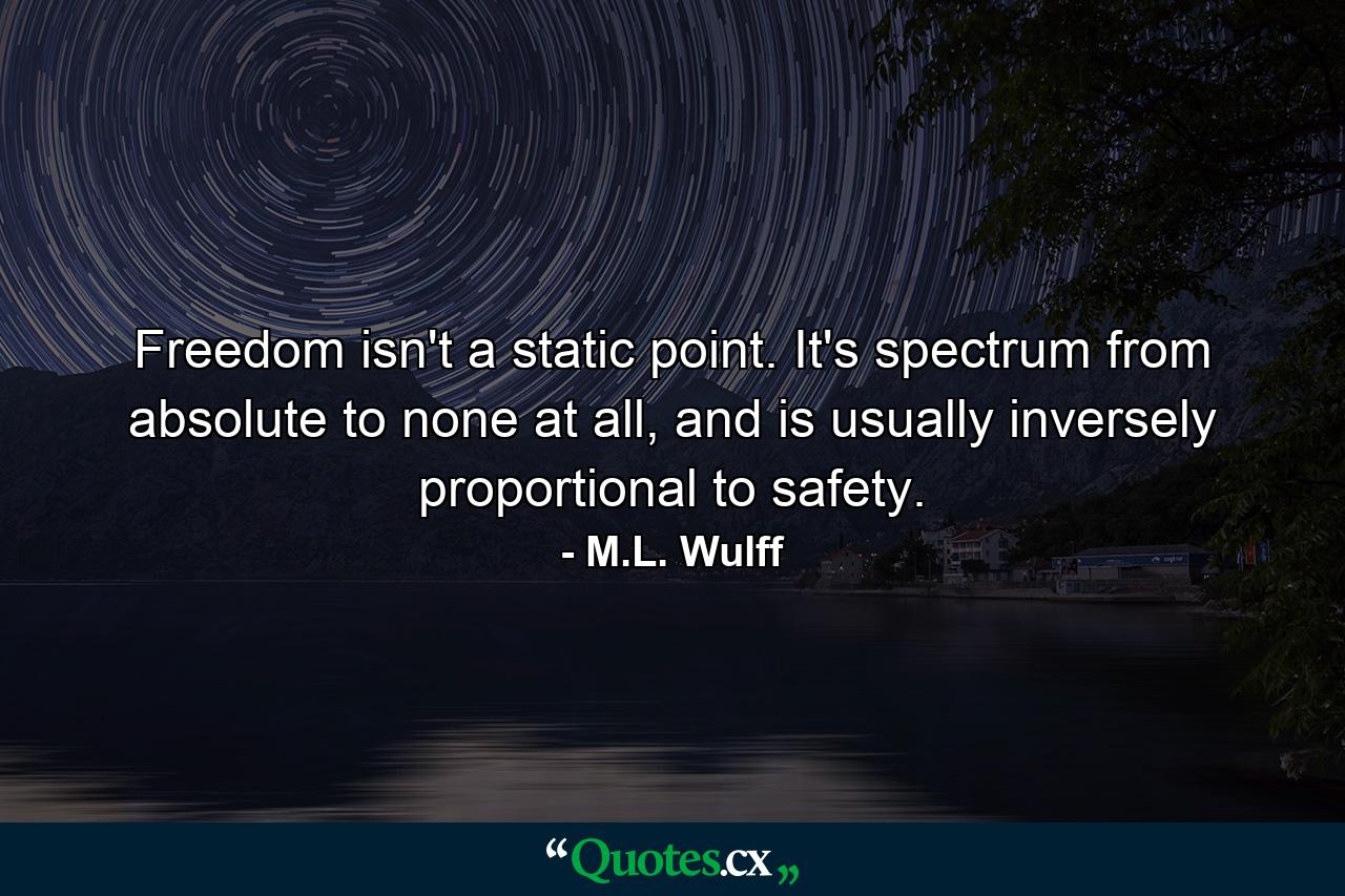 Freedom isn't a static point. It's spectrum from absolute to none at all, and is usually inversely proportional to safety. - Quote by M.L. Wulff