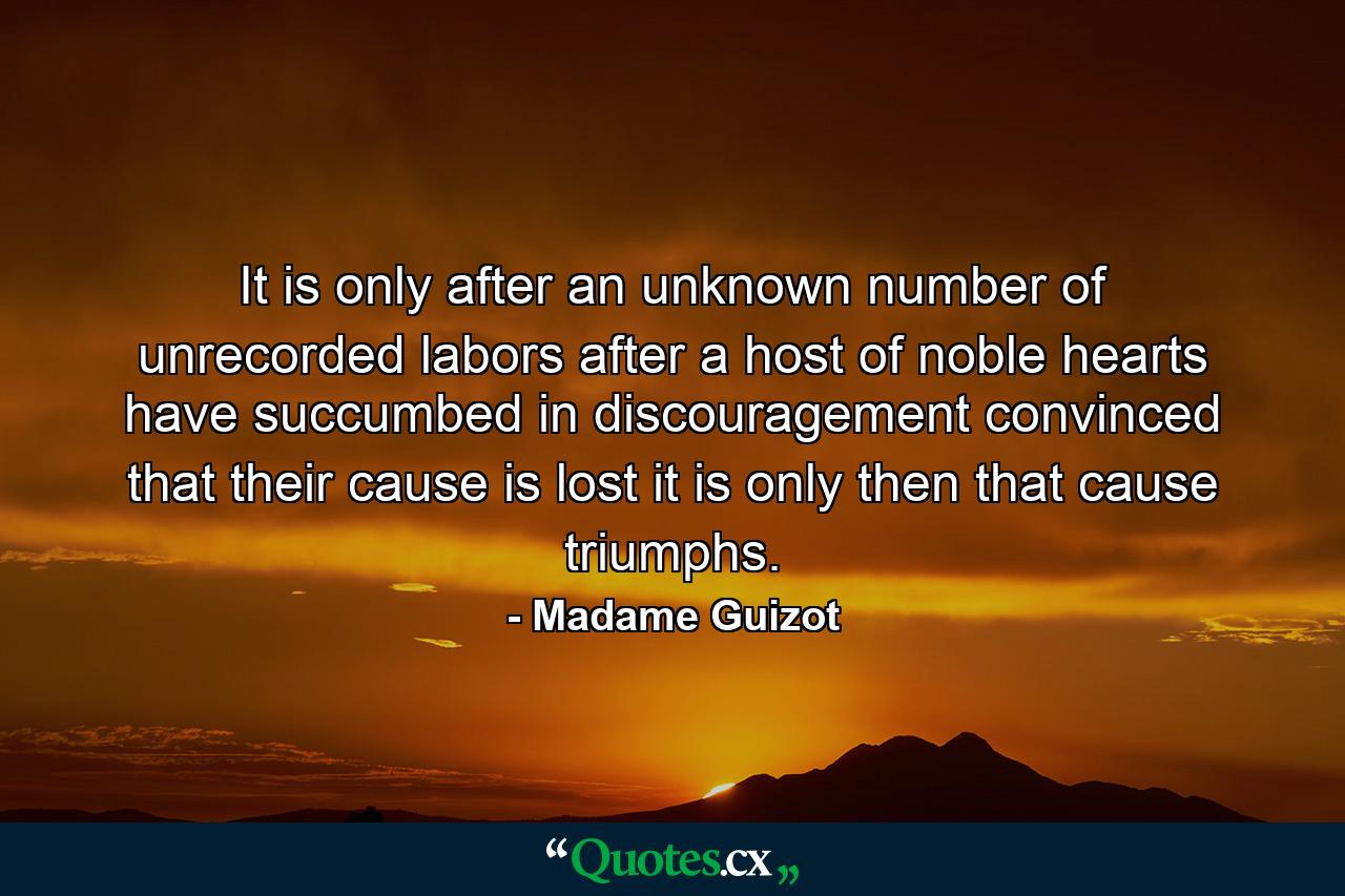 It is only after an unknown number of unrecorded labors  after a host of noble hearts have succumbed in discouragement  convinced that their cause is lost  it is only then that cause triumphs. - Quote by Madame Guizot