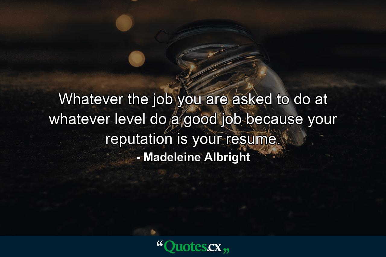 Whatever the job you are asked to do at whatever level  do a good job because your reputation is your resume. - Quote by Madeleine Albright