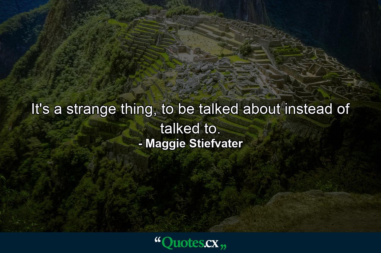 It's a strange thing, to be talked about instead of talked to. - Quote by Maggie Stiefvater