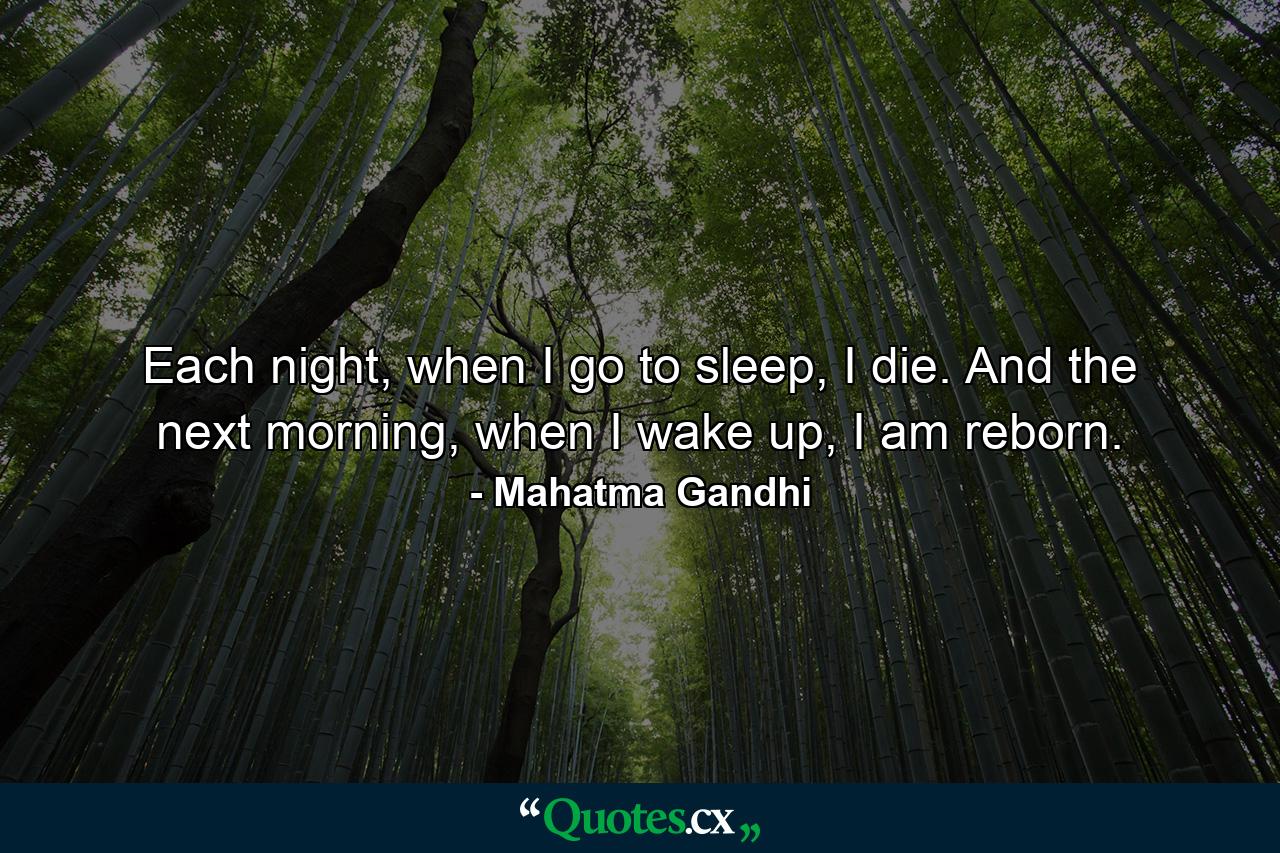 Each night, when I go to sleep, I die. And the next morning, when I wake up, I am reborn. - Quote by Mahatma Gandhi